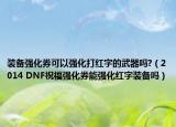 装备强化券可以强化打红字的武器吗?（2014 DNF祝福强化券能强化红字装备吗）