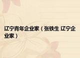辽宁青年企业家（张铁生 辽宁企业家）