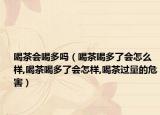 喝茶会喝多吗（喝茶喝多了会怎么样,喝茶喝多了会怎样,喝茶过量的危害）