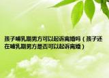 孩子哺乳期男方可以起诉离婚吗（孩子还在哺乳期男方是否可以起诉离婚）