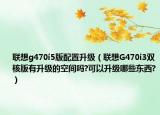 联想g470i5版配置升级（联想G470i3双核版有升级的空间吗?可以升级哪些东西?）
