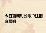 今日更新对公账户注销麻烦吗