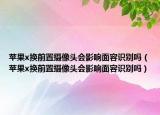 苹果x换前置摄像头会影响面容识别吗（苹果x换前置摄像头会影响面容识别吗）