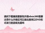 请问下载离线更新包升级xbox360需要注意什么升级后可以读出原来以DVD形式发行的游戏光盘吗
