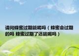 请问蜂蜜过期能喝吗（蜂蜜会过期的吗 蜂蜜过期了还能喝吗）