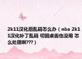 2k11汉化后乱码怎么办（nba 2k11汉化补丁乱码 切回桌面也没用 怎么处理啊???）