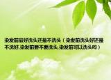染发前最好洗头还是不洗头（染发前洗头好还是不洗好,染发前要不要洗头,染发前可以洗头吗）
