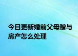 今日更新婚前父母赠与房产怎么处理