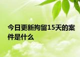 今日更新拘留15天的案件是什么