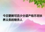 今日更新可否少分遗产给不尽扶养义务的继承人