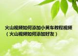 火山视频如何添加小黄车教程视频（火山视频如何添加好友）