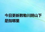 今日更新敕勒川阴山下是指哪里