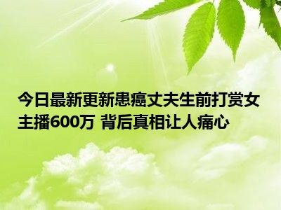 今日最新更新患癌丈夫生前打赏女主播600万 背后真相让人痛心