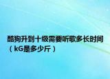 酷狗升到十级需要听歌多长时间（kG是多少斤）