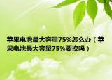 苹果电池最大容量75%怎么办（苹果电池最大容量75%要换吗）