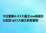 今日更新AJ11大魔王low真假怎么区别 aj11大魔王低帮鉴别