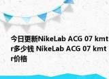 今日更新NikeLab ACG 07 kmtr多少钱 NikeLab ACG 07 kmtr价格