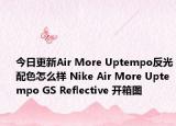 今日更新Air More Uptempo反光配色怎么样 Nike Air More Uptempo GS Reflective 开箱图