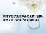 离婚了房子没过户会怎么样（如果离婚了房子没过户该如何处理）