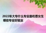 2022年大专什么专业最吃香女生 哪些专业好就业