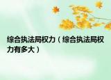 综合执法局权力（综合执法局权力有多大）