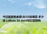 今日更新黄金版LBJ15在哪买 多少钱 LeBron 15 Gold可以买到吗