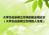 大学生应该树立怎样的就业观论文（大学生应该树立怎样的人生观）