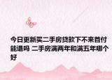 今日更新买二手房贷款下不来首付能退吗 二手房满两年和满五年哪个好