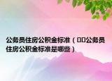 公务员住房公积金标准（﻿﻿公务员住房公积金标准是哪些）