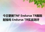 今日更新TNF Endurus TR跑鞋耐操吗 Endurus TR实战测评