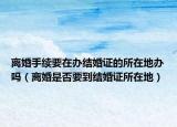 离婚手续要在办结婚证的所在地办吗（离婚是否要到结婚证所在地）