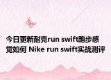 今日更新耐克run swift跑步感觉如何 Nike run swift实战测评