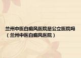 兰州中医白癜风医院是公立医院吗（兰州中医白癜风医院）