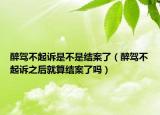 醉驾不起诉是不是结案了（醉驾不起诉之后就算结案了吗）