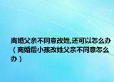 离婚父亲不同意改姓,还可以怎么办（离婚后小孩改姓父亲不同意怎么办）