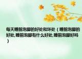 每天睡前泡脚的好处和坏处（睡前泡脚的好处,睡前泡脚有什么好处,睡前泡脚好吗）