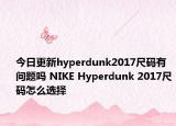 今日更新hyperdunk2017尺码有问题吗 NIKE Hyperdunk 2017尺码怎么选择