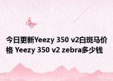 今日更新Yeezy 350 v2白斑马价格 Yeezy 350 v2 zebra多少钱