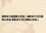 辞职多久能提取公积金（离职多久可以提取公积金 辞职多久可以提取公积金）