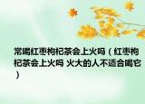 常喝红枣枸杞茶会上火吗（红枣枸杞茶会上火吗 火大的人不适合喝它）