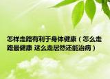 怎样走路有利于身体健康（怎么走路最健康 这么走居然还能治病）