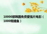 10000部韩国免费爱情片电影（1000炮捕鱼）