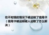 在不知情的情况下被盗刷了信用卡（信用卡被盗刷被人盗取了怎么解决）