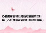 乙肝携带者可以打新冠疫苗第三针吗（乙肝携带者可以打新冠疫苗吗）