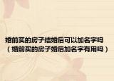 婚前买的房子结婚后可以加名字吗（婚前买的房子婚后加名字有用吗）