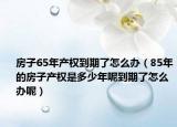 房子65年产权到期了怎么办（85年的房子产权是多少年呢到期了怎么办呢）