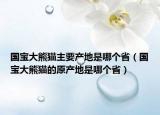 国宝大熊猫主要产地是哪个省（国宝大熊猫的原产地是哪个省）