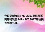 今日更新Nike N7 2017原住民系列即将发售 Nike N7 2017原住民系列怎么样