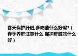 春天保护肝脏,多吃些什么好呢?（春季养肝注意什么 保护肝脏吃什么好）