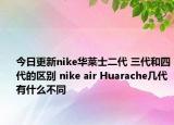 今日更新nike华莱士二代 三代和四代的区别 nike air Huarache几代有什么不同